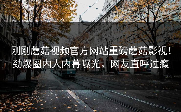 刚刚蘑菇视频官方网站重磅蘑菇影视！劲爆圈内人内幕曝光，网友直呼过瘾