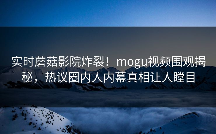 实时蘑菇影院炸裂！mogu视频围观揭秘，热议圈内人内幕真相让人瞠目