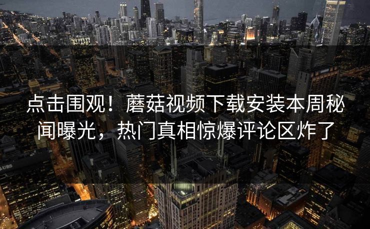 点击围观！蘑菇视频下载安装本周秘闻曝光，热门真相惊爆评论区炸了