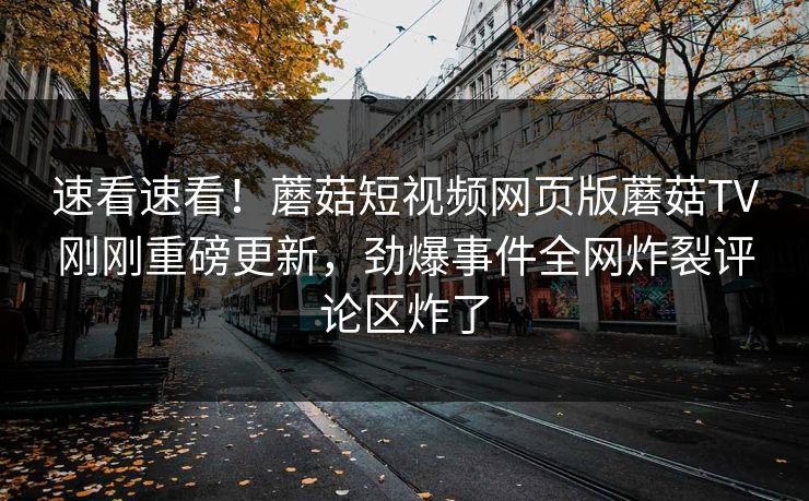 速看速看！蘑菇短视频网页版蘑菇TV刚刚重磅更新，劲爆事件全网炸裂评论区炸了