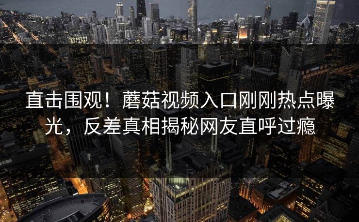 直击围观！蘑菇视频入口刚刚热点曝光，反差真相揭秘网友直呼过瘾