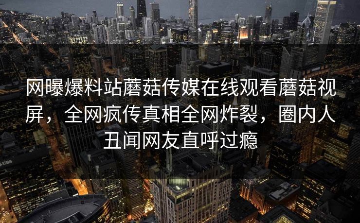 网曝爆料站蘑菇传媒在线观看蘑菇视屏，全网疯传真相全网炸裂，圈内人丑闻网友直呼过瘾