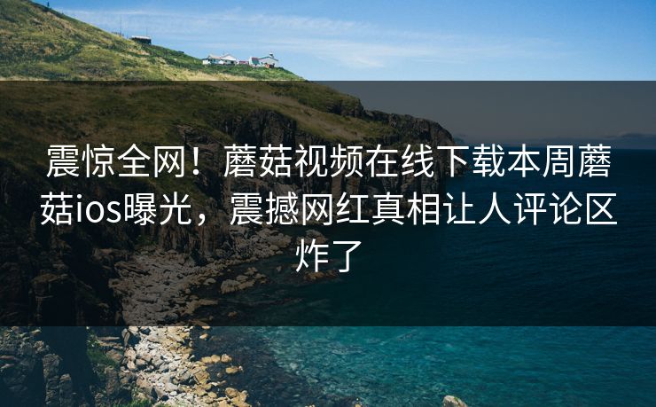 震惊全网！蘑菇视频在线下载本周蘑菇ios曝光，震撼网红真相让人评论区炸了