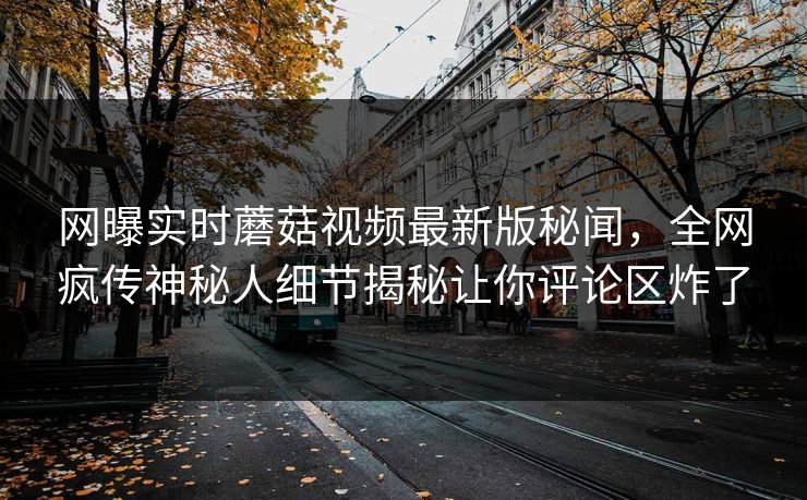 网曝实时蘑菇视频最新版秘闻，全网疯传神秘人细节揭秘让你评论区炸了