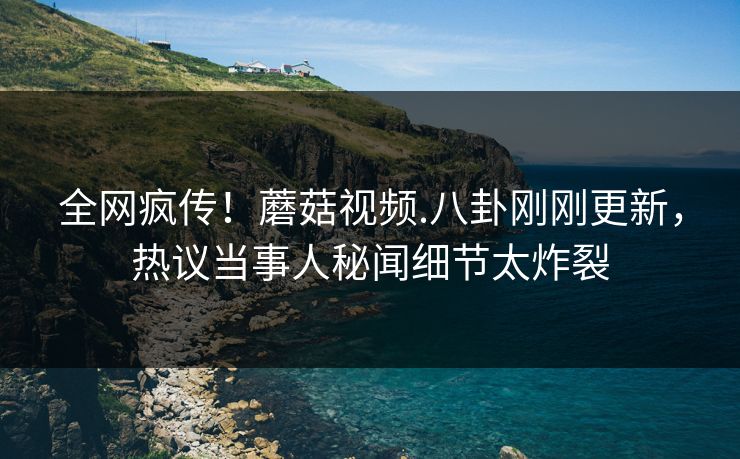 全网疯传！蘑菇视频.八卦刚刚更新，热议当事人秘闻细节太炸裂
