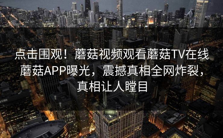 点击围观！蘑菇视频观看蘑菇TV在线蘑菇APP曝光，震撼真相全网炸裂，真相让人瞠目