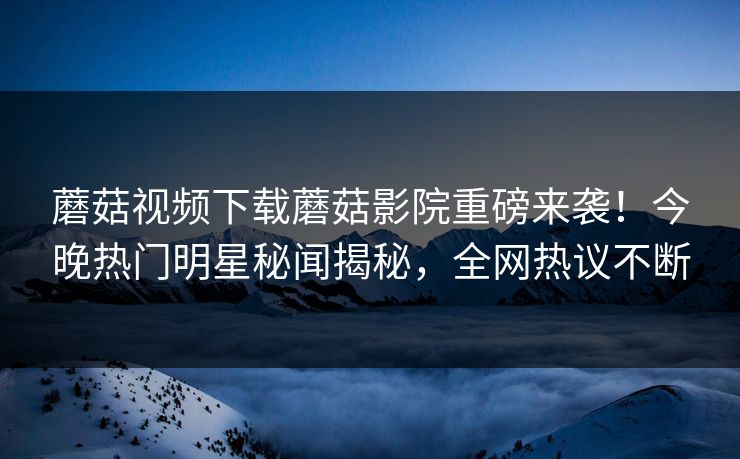 蘑菇视频下载蘑菇影院重磅来袭！今晚热门明星秘闻揭秘，全网热议不断