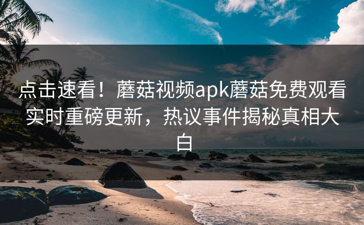 点击速看！蘑菇视频apk蘑菇免费观看实时重磅更新，热议事件揭秘真相大白