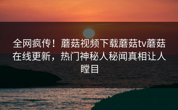 全网疯传！蘑菇视频下载蘑菇tv蘑菇在线更新，热门神秘人秘闻真相让人瞠目