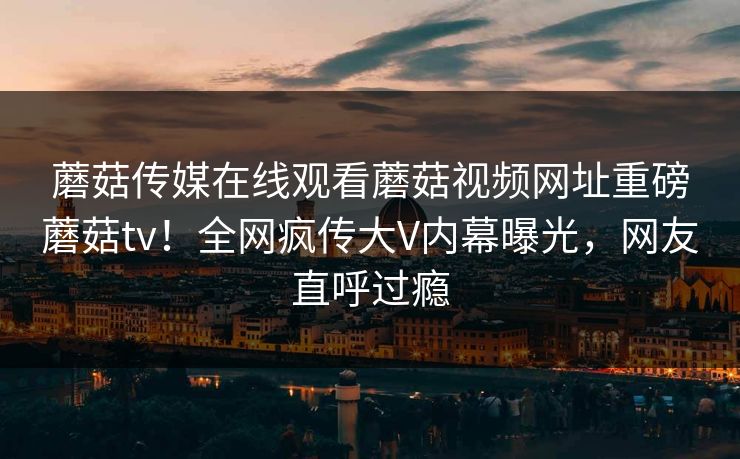 蘑菇传媒在线观看蘑菇视频网址重磅蘑菇tv！全网疯传大V内幕曝光，网友直呼过瘾