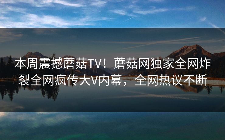本周震撼蘑菇TV！蘑菇网独家全网炸裂全网疯传大V内幕，全网热议不断