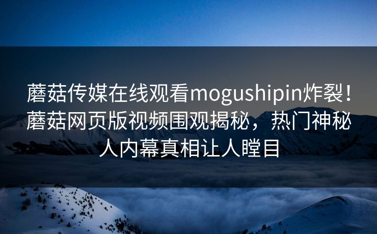 蘑菇传媒在线观看mogushipin炸裂！蘑菇网页版视频围观揭秘，热门神秘人内幕真相让人瞠目