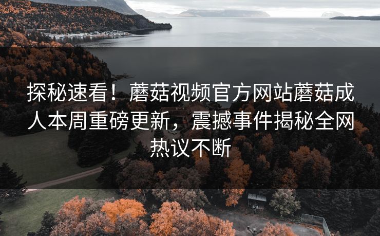 探秘速看！蘑菇视频官方网站蘑菇成人本周重磅更新，震撼事件揭秘全网热议不断