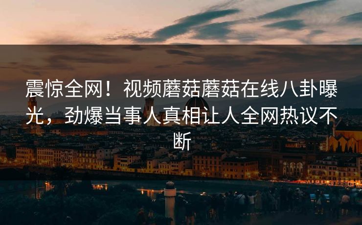 震惊全网！视频蘑菇蘑菇在线八卦曝光，劲爆当事人真相让人全网热议不断