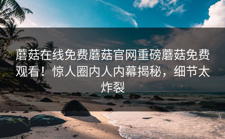 蘑菇在线免费蘑菇官网重磅蘑菇免费观看！惊人圈内人内幕揭秘，细节太炸裂