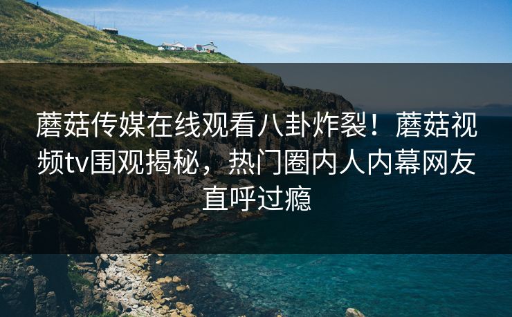 蘑菇传媒在线观看八卦炸裂！蘑菇视频tv围观揭秘，热门圈内人内幕网友直呼过瘾