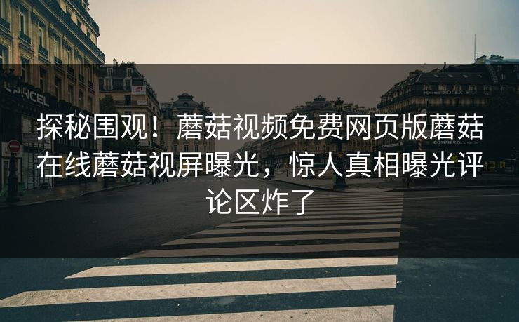 探秘围观！蘑菇视频免费网页版蘑菇在线蘑菇视屏曝光，惊人真相曝光评论区炸了