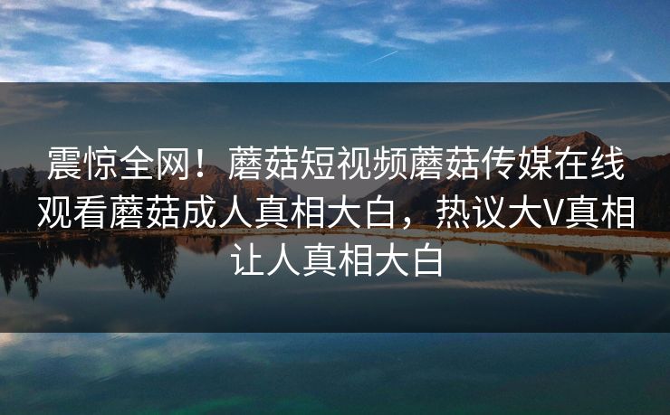 震惊全网！蘑菇短视频蘑菇传媒在线观看蘑菇成人真相大白，热议大V真相让人真相大白