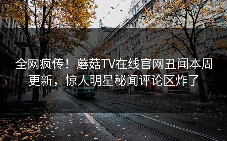 全网疯传！蘑菇TV在线官网丑闻本周更新，惊人明星秘闻评论区炸了