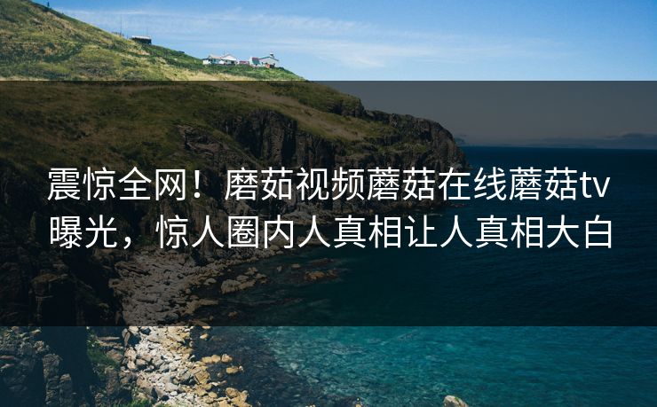 震惊全网！磨茹视频蘑菇在线蘑菇tv曝光，惊人圈内人真相让人真相大白