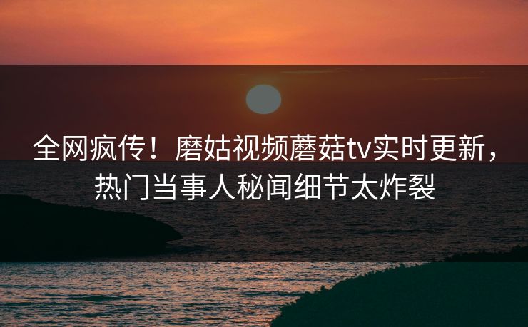 全网疯传！磨姑视频蘑菇tv实时更新，热门当事人秘闻细节太炸裂