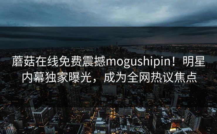 蘑菇在线免费震撼mogushipin！明星内幕独家曝光，成为全网热议焦点