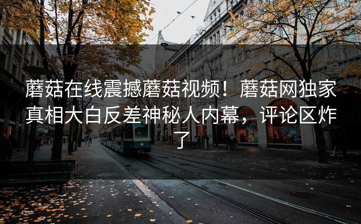 蘑菇在线震撼蘑菇视频！蘑菇网独家真相大白反差神秘人内幕，评论区炸了