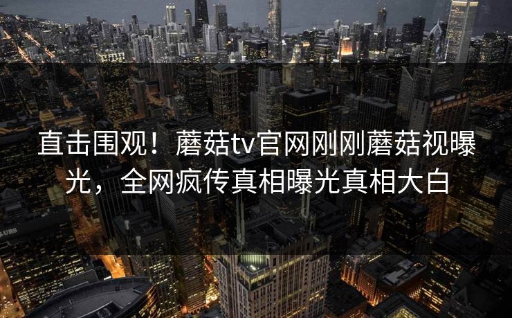 直击围观！蘑菇tv官网刚刚蘑菇视曝光，全网疯传真相曝光真相大白