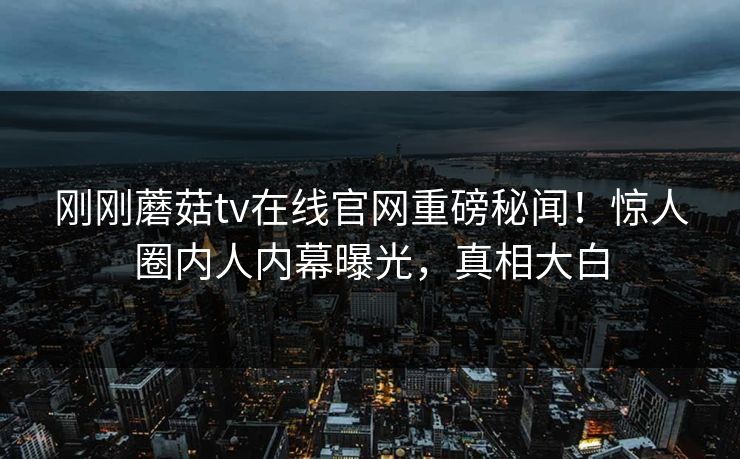 刚刚蘑菇tv在线官网重磅秘闻！惊人圈内人内幕曝光，真相大白