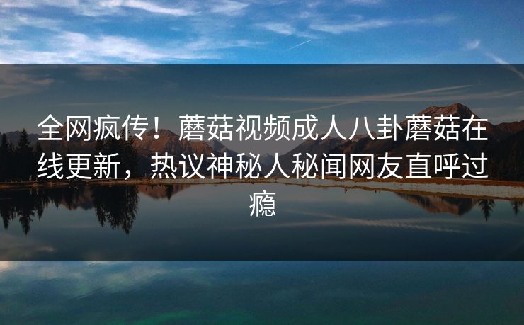全网疯传！蘑菇视频成人八卦蘑菇在线更新，热议神秘人秘闻网友直呼过瘾