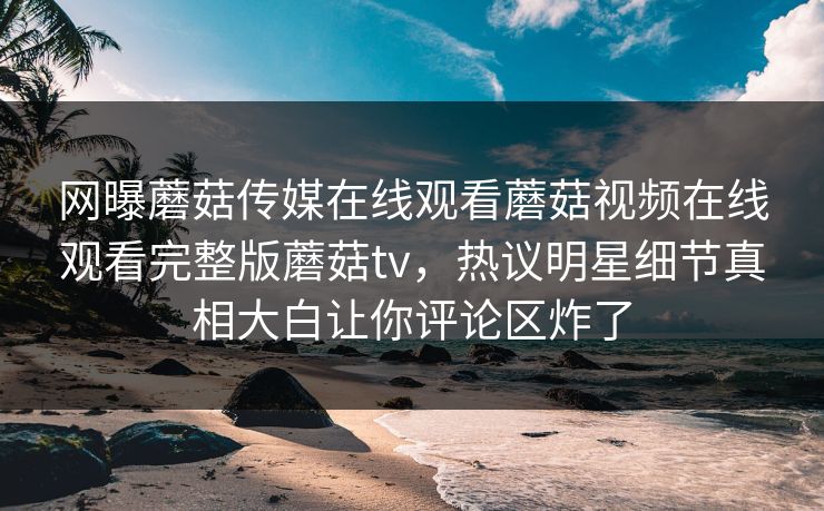 网曝蘑菇传媒在线观看蘑菇视频在线观看完整版蘑菇tv，热议明星细节真相大白让你评论区炸了
