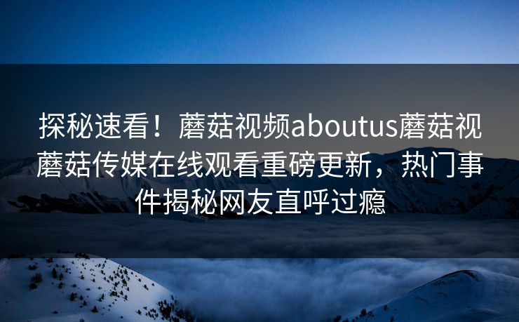 探秘速看！蘑菇视频aboutus蘑菇视蘑菇传媒在线观看重磅更新，热门事件揭秘网友直呼过瘾