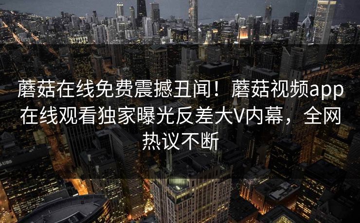 蘑菇在线免费震撼丑闻！蘑菇视频app在线观看独家曝光反差大V内幕，全网热议不断