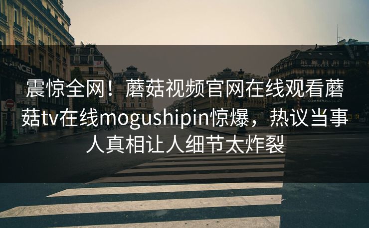 震惊全网！蘑菇视频官网在线观看蘑菇tv在线mogushipin惊爆，热议当事人真相让人细节太炸裂
