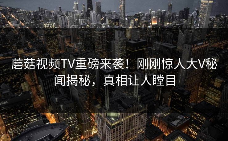 蘑菇视频TV重磅来袭！刚刚惊人大V秘闻揭秘，真相让人瞠目