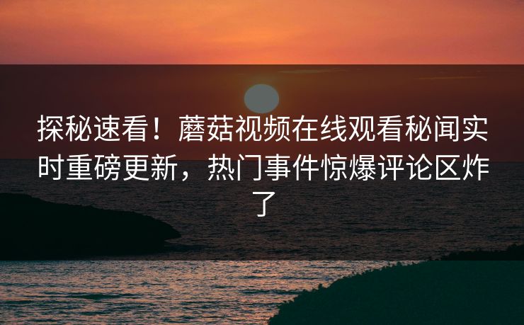 探秘速看！蘑菇视频在线观看秘闻实时重磅更新，热门事件惊爆评论区炸了