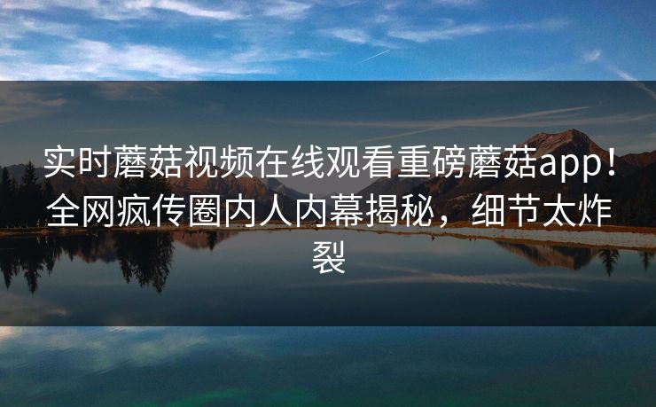 实时蘑菇视频在线观看重磅蘑菇app！全网疯传圈内人内幕揭秘，细节太炸裂
