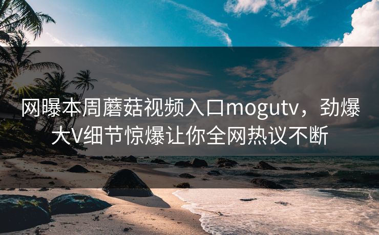 网曝本周蘑菇视频入口mogutv，劲爆大V细节惊爆让你全网热议不断
