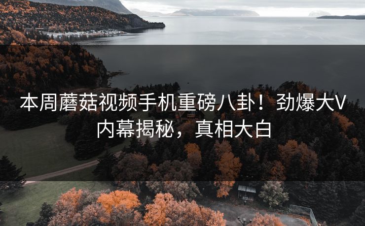 本周蘑菇视频手机重磅八卦！劲爆大V内幕揭秘，真相大白
