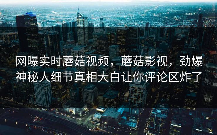 网曝实时蘑菇视频，蘑菇影视，劲爆神秘人细节真相大白让你评论区炸了