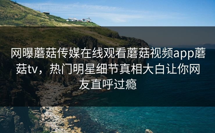 网曝蘑菇传媒在线观看蘑菇视频app蘑菇tv，热门明星细节真相大白让你网友直呼过瘾