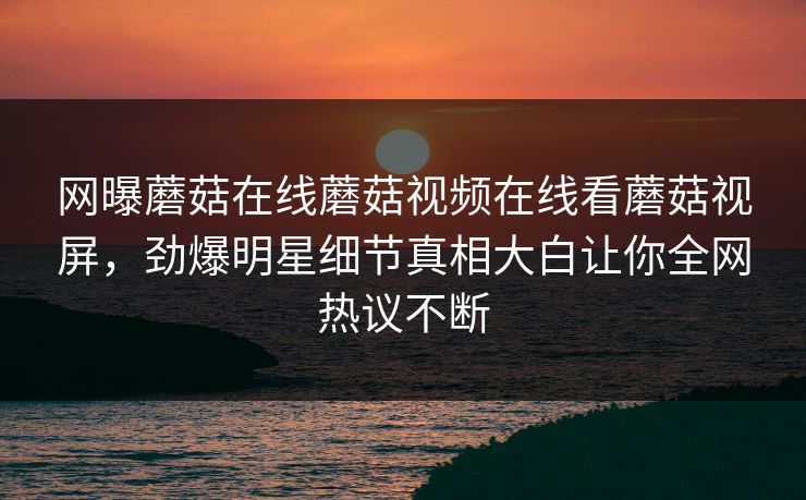 网曝蘑菇在线蘑菇视频在线看蘑菇视屏，劲爆明星细节真相大白让你全网热议不断