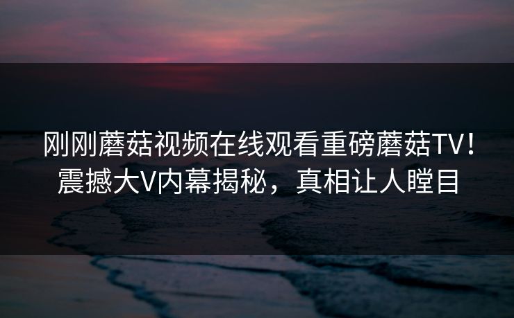 刚刚蘑菇视频在线观看重磅蘑菇TV！震撼大V内幕揭秘，真相让人瞠目