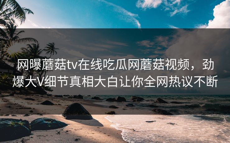 网曝蘑菇tv在线吃瓜网蘑菇视频，劲爆大V细节真相大白让你全网热议不断