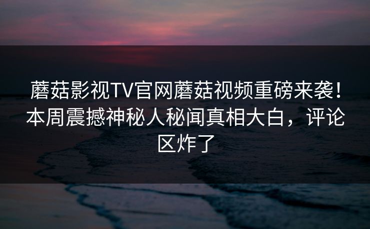 蘑菇影视TV官网蘑菇视频重磅来袭！本周震撼神秘人秘闻真相大白，评论区炸了