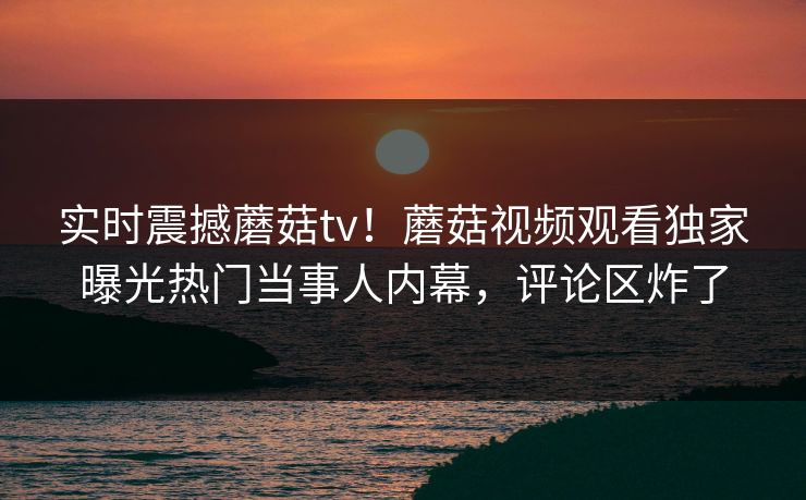 实时震撼蘑菇tv！蘑菇视频观看独家曝光热门当事人内幕，评论区炸了