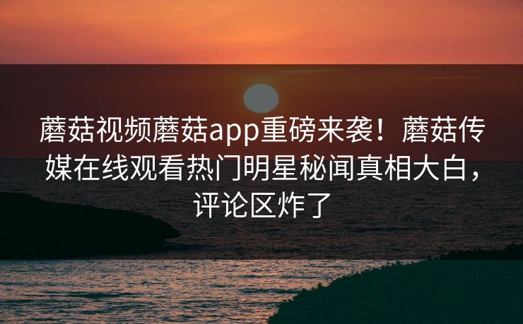 蘑菇视频蘑菇app重磅来袭！蘑菇传媒在线观看热门明星秘闻真相大白，评论区炸了