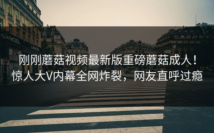 刚刚蘑菇视频最新版重磅蘑菇成人！惊人大V内幕全网炸裂，网友直呼过瘾