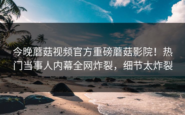 今晚蘑菇视频官方重磅蘑菇影院！热门当事人内幕全网炸裂，细节太炸裂