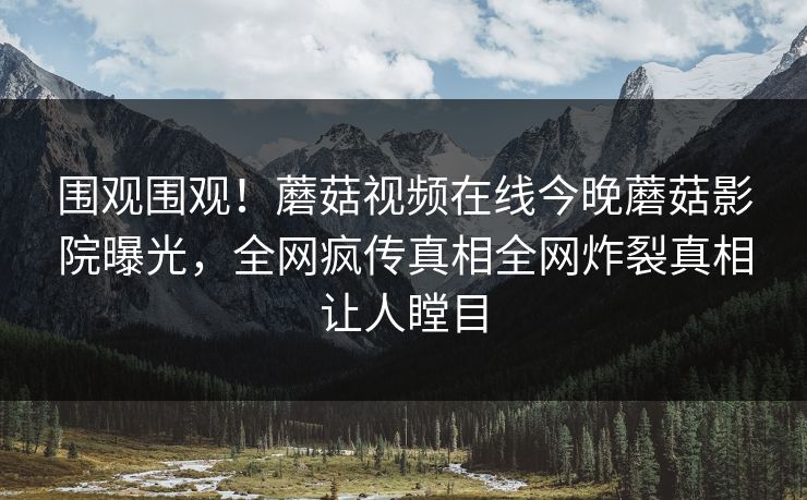 围观围观！蘑菇视频在线今晚蘑菇影院曝光，全网疯传真相全网炸裂真相让人瞠目